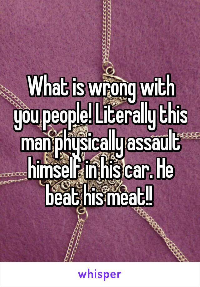 What is wrong with you people! Literally this man physically assault himself in his car. He beat his meat!! 