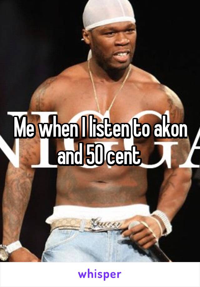 Me when I listen to akon and 50 cent 