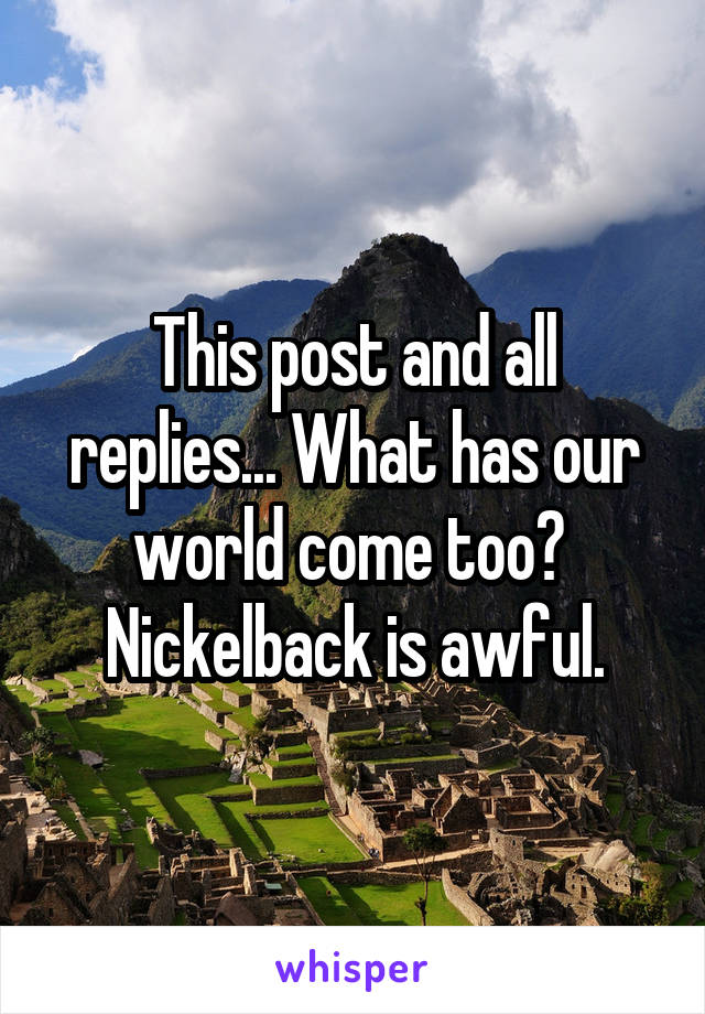 This post and all replies... What has our world come too? 
Nickelback is awful.