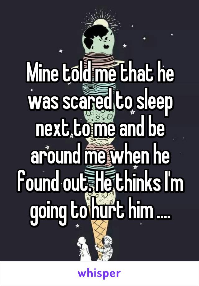 Mine told me that he was scared to sleep next to me and be around me when he found out. He thinks I'm going to hurt him ....