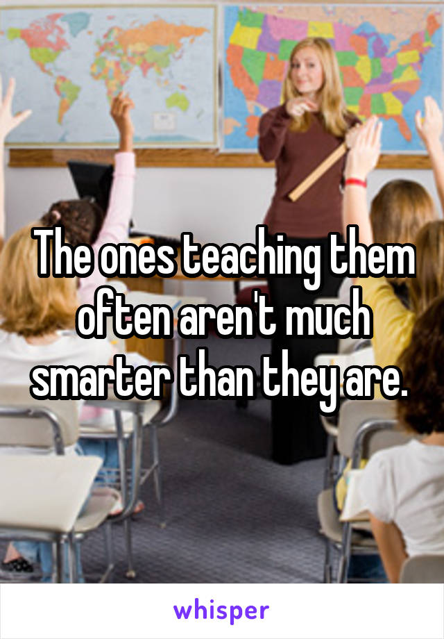 The ones teaching them often aren't much smarter than they are. 