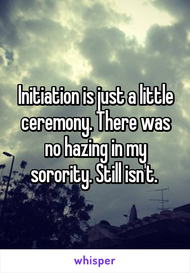 Initiation is just a little ceremony. There was no hazing in my sorority. Still isn't. 