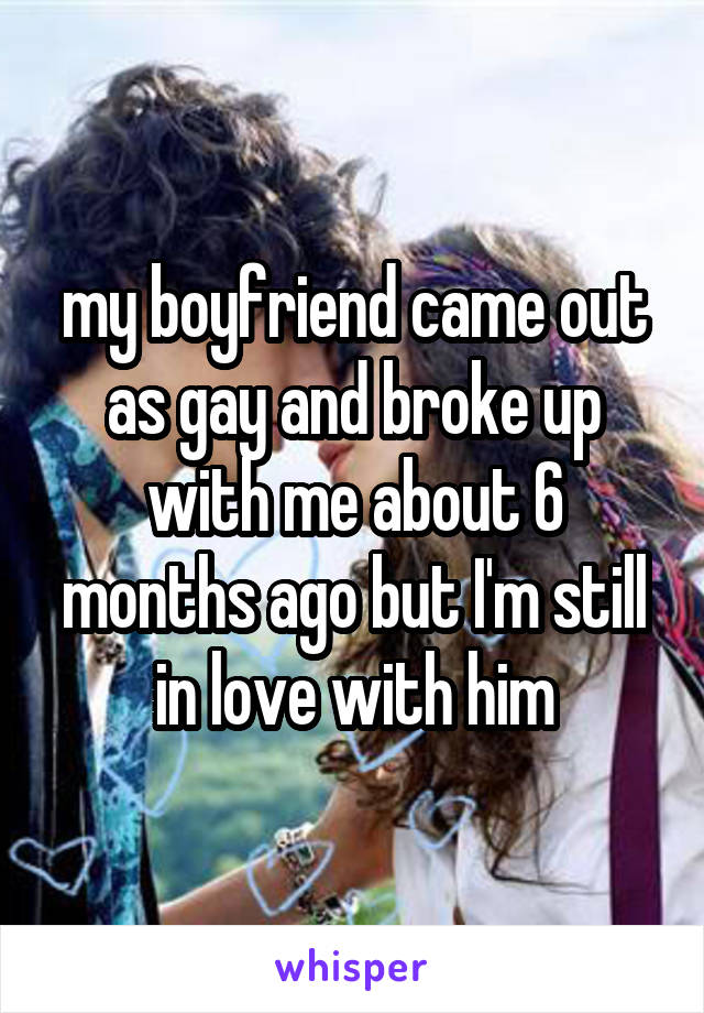 my boyfriend came out as gay and broke up with me about 6 months ago but I'm still in love with him