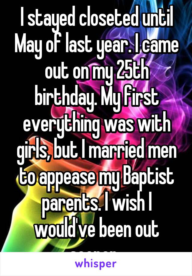 I stayed closeted until May of last year. I came out on my 25th birthday. My first everything was with girls, but I married men to appease my Baptist parents. I wish I would've been out sooner. 