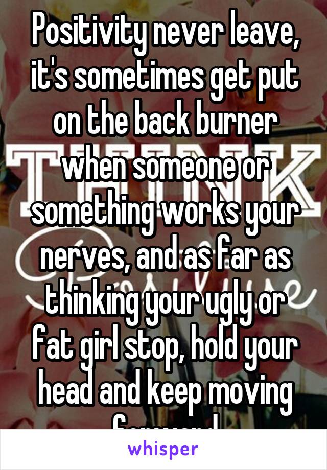 Positivity never leave, it's sometimes get put on the back burner when someone or something works your nerves, and as far as thinking your ugly or fat girl stop, hold your head and keep moving forward