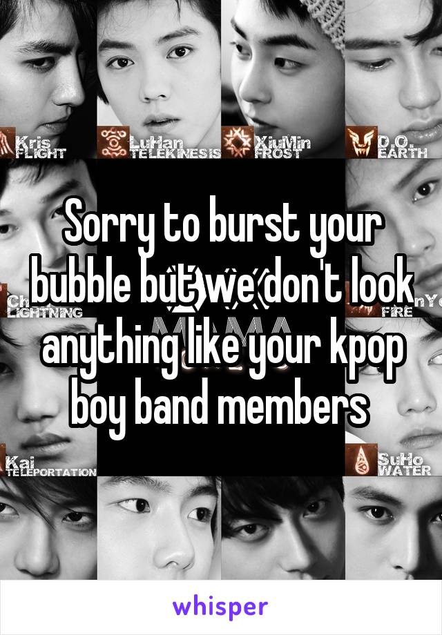 Sorry to burst your bubble but we don't look anything like your kpop boy band members 