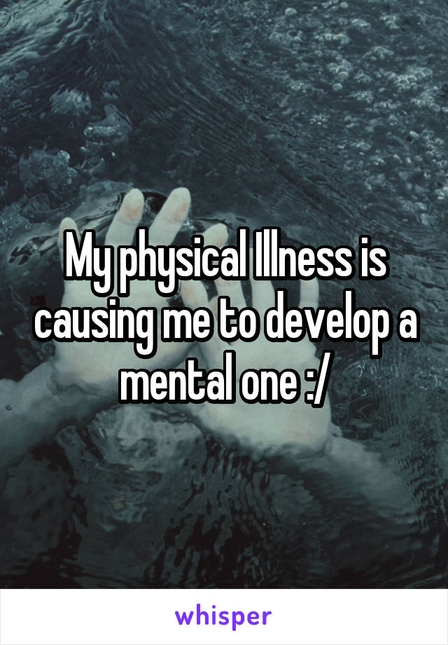 My physical Illness is causing me to develop a mental one :/