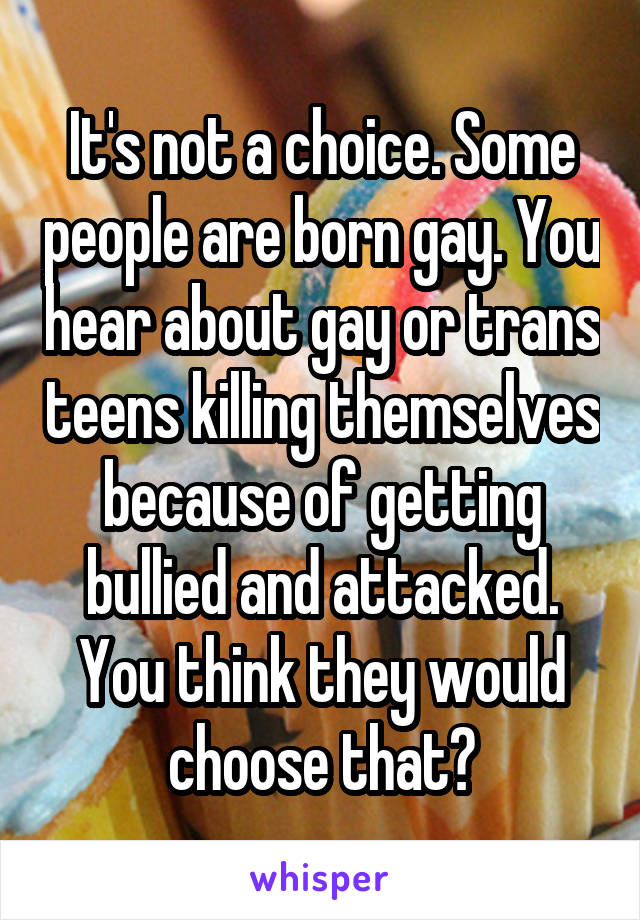 It's not a choice. Some people are born gay. You hear about gay or trans teens killing themselves because of getting bullied and attacked. You think they would choose that?