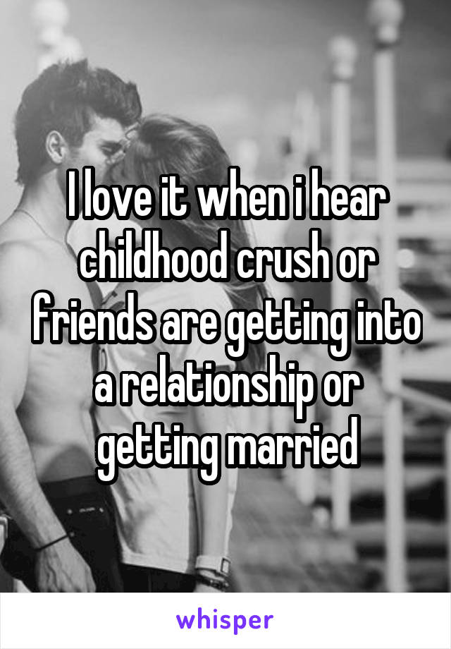 I love it when i hear childhood crush or friends are getting into a relationship or getting married