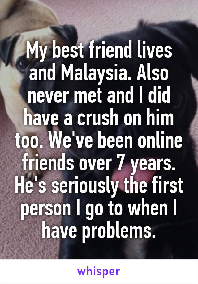 My best friend lives and Malaysia. Also never met and I did have a crush on him too. We've been online friends over 7 years. He's seriously the first person I go to when I have problems.
