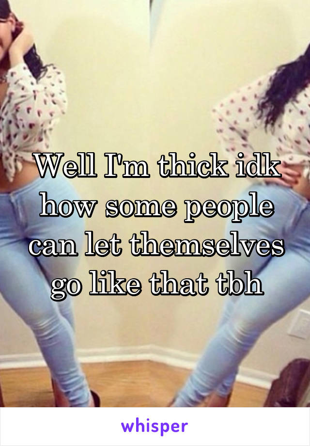 Well I'm thick idk how some people can let themselves go like that tbh