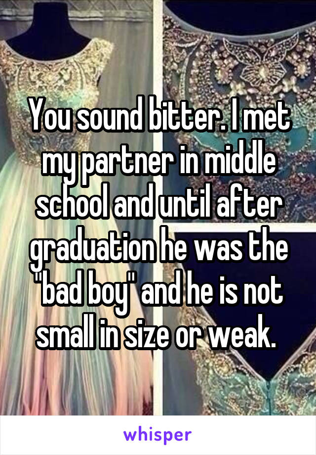 You sound bitter. I met my partner in middle school and until after graduation he was the "bad boy" and he is not small in size or weak. 
