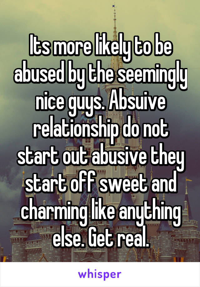 Its more likely to be abused by the seemingly nice guys. Absuive relationship do not start out abusive they start off sweet and charming like anything else. Get real.