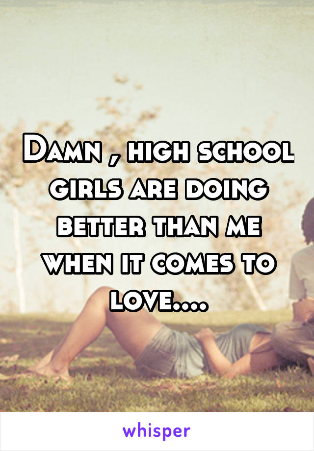 Damn , high school girls are doing better than me when it comes to love....