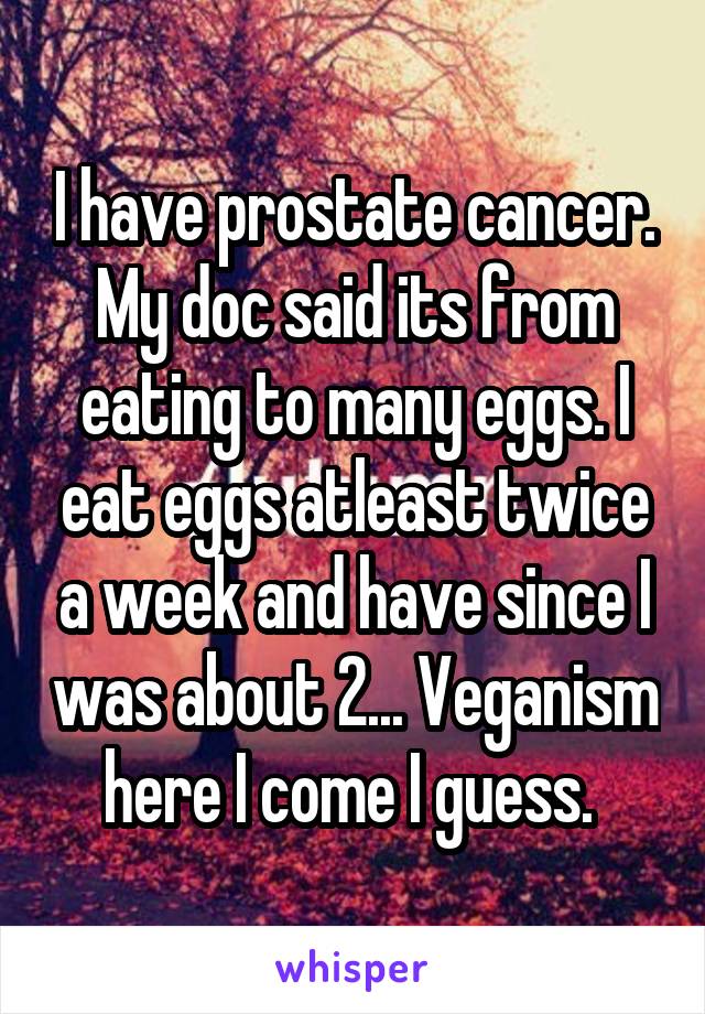 I have prostate cancer. My doc said its from eating to many eggs. I eat eggs atleast twice a week and have since I was about 2... Veganism here I come I guess. 