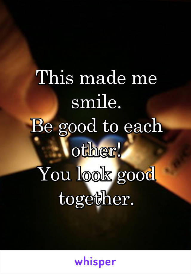 This made me smile.
Be good to each other!
You look good together.