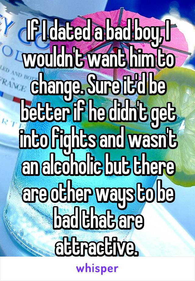 If I dated a bad boy, I wouldn't want him to change. Sure it'd be better if he didn't get into fights and wasn't an alcoholic but there are other ways to be bad that are attractive. 