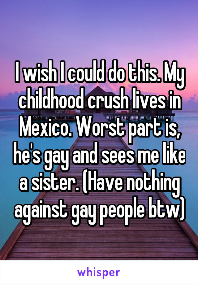 I wish I could do this. My childhood crush lives in Mexico. Worst part is, he's gay and sees me like a sister. (Have nothing against gay people btw)