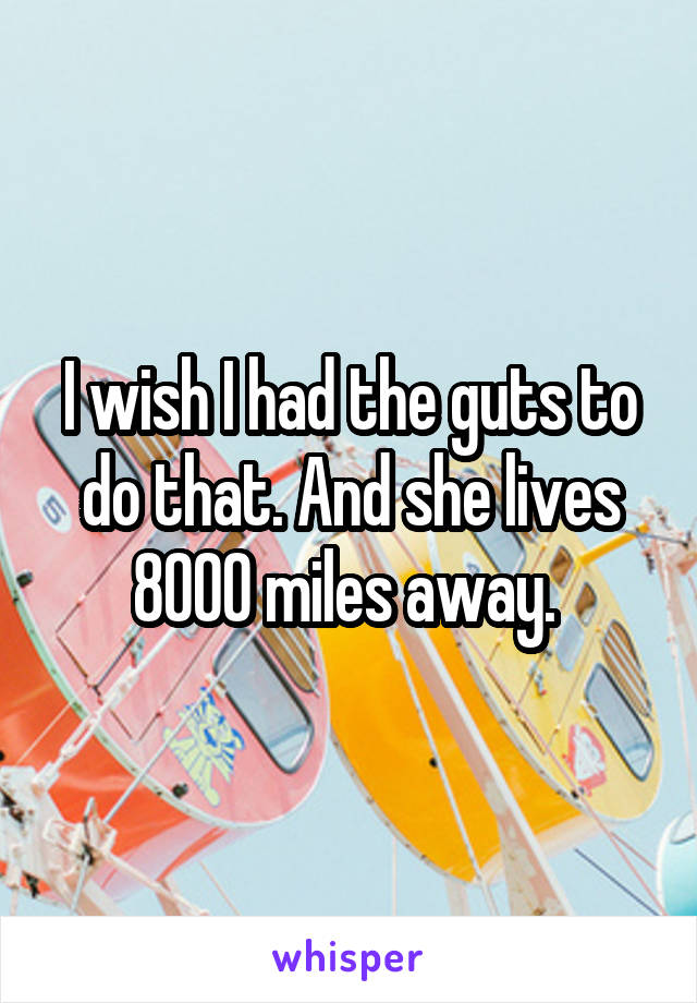 I wish I had the guts to do that. And she lives 8000 miles away. 