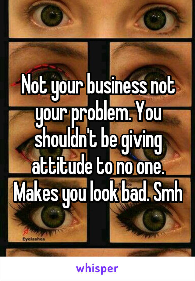 Not your business not your problem. You shouldn't be giving attitude to no one. Makes you look bad. Smh