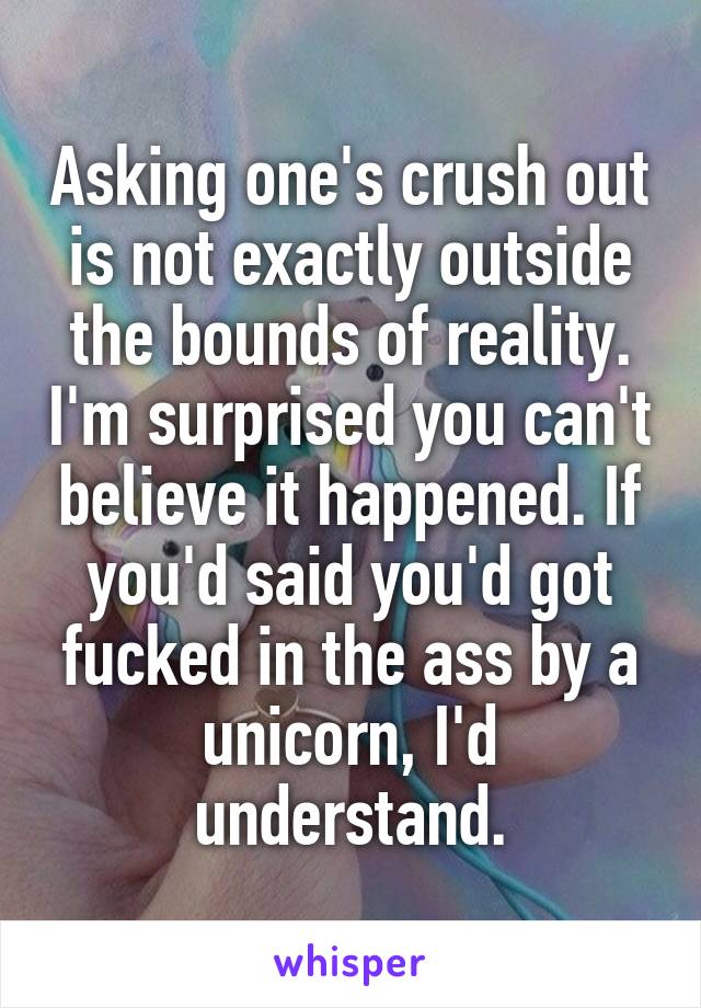 Asking one's crush out is not exactly outside the bounds of reality. I'm surprised you can't believe it happened. If you'd said you'd got fucked in the ass by a unicorn, I'd understand.