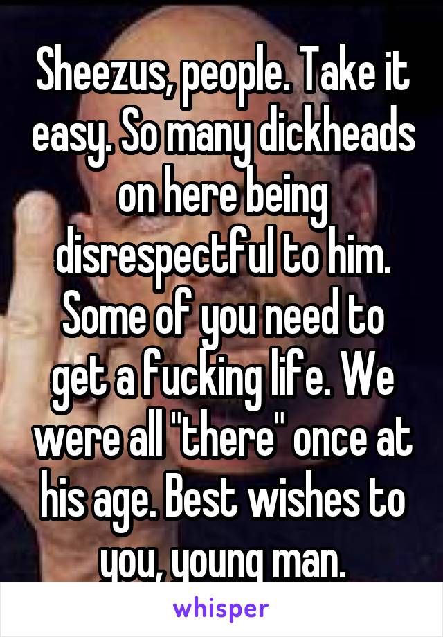 Sheezus, people. Take it easy. So many dickheads on here being disrespectful to him. Some of you need to get a fucking life. We were all "there" once at his age. Best wishes to you, young man.