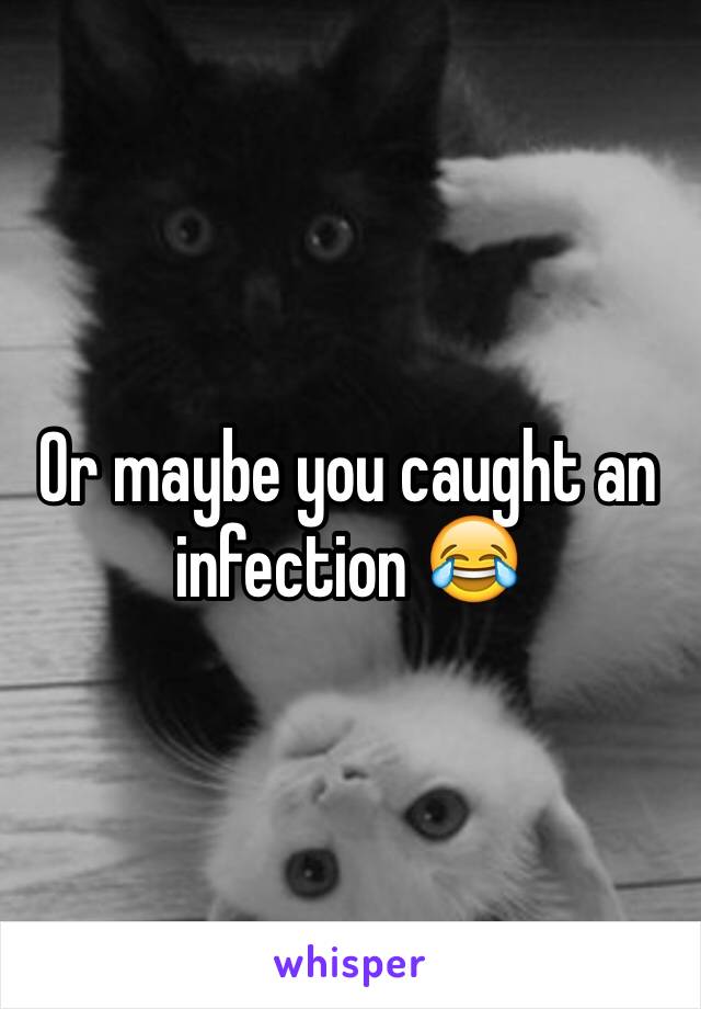 Or maybe you caught an infection 😂