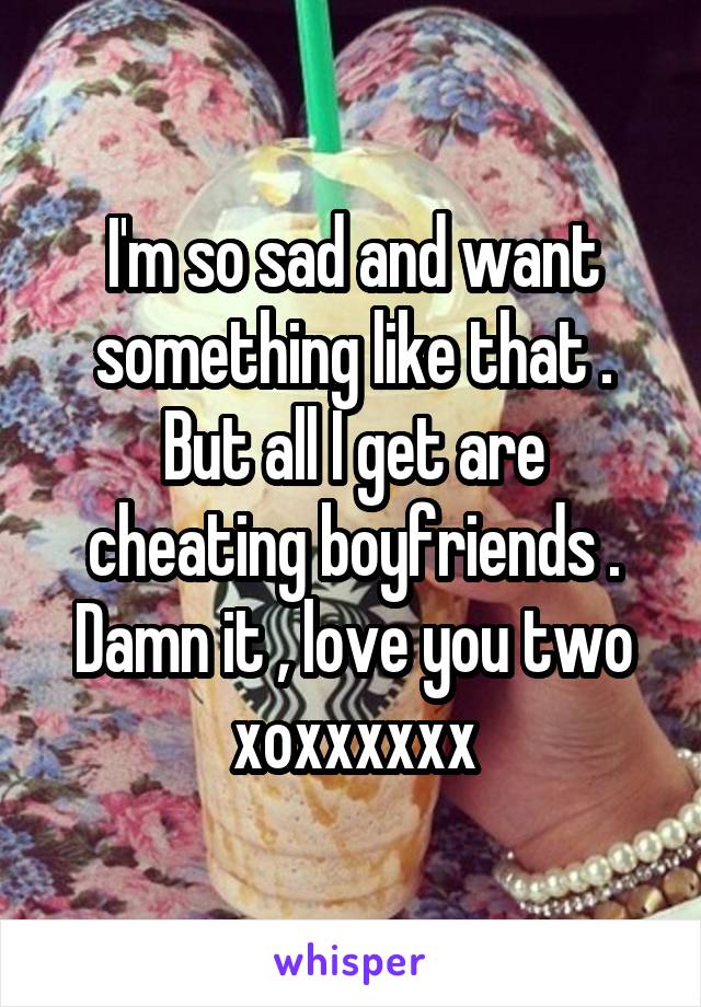 I'm so sad and want something like that . But all I get are cheating boyfriends . Damn it , love you two xoxxxxxx