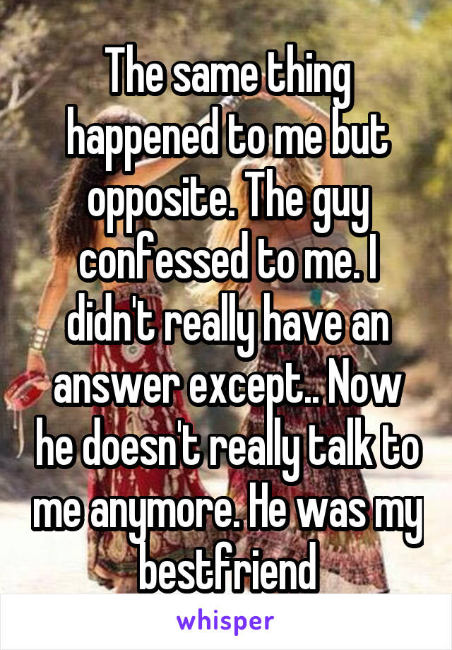 The same thing happened to me but opposite. The guy confessed to me. I didn't really have an answer except.. Now he doesn't really talk to me anymore. He was my bestfriend