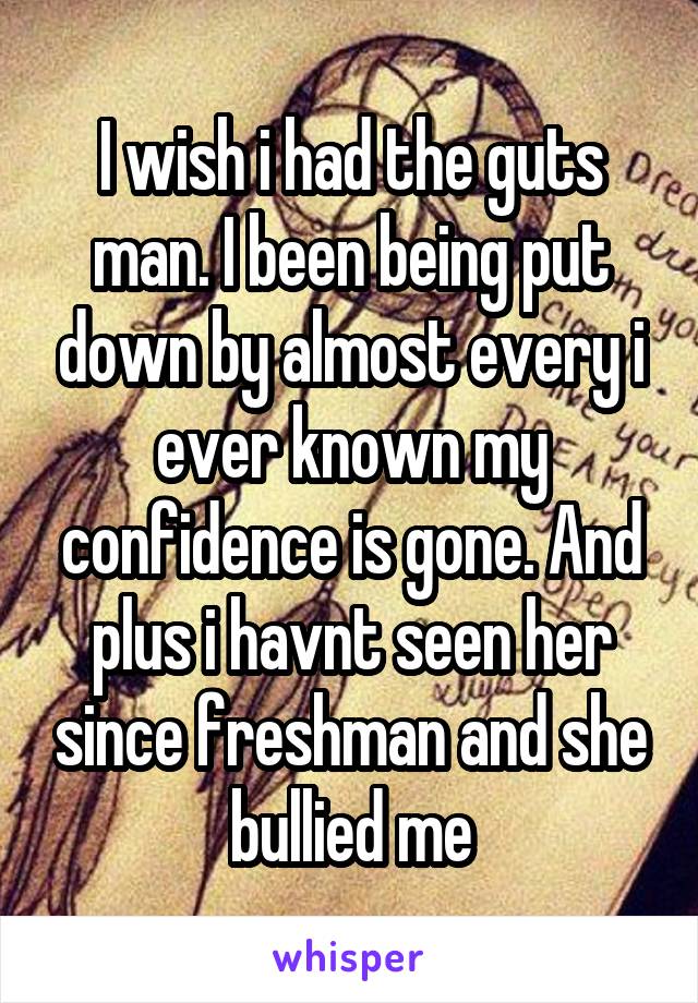 I wish i had the guts man. I been being put down by almost every i ever known my confidence is gone. And plus i havnt seen her since freshman and she bullied me