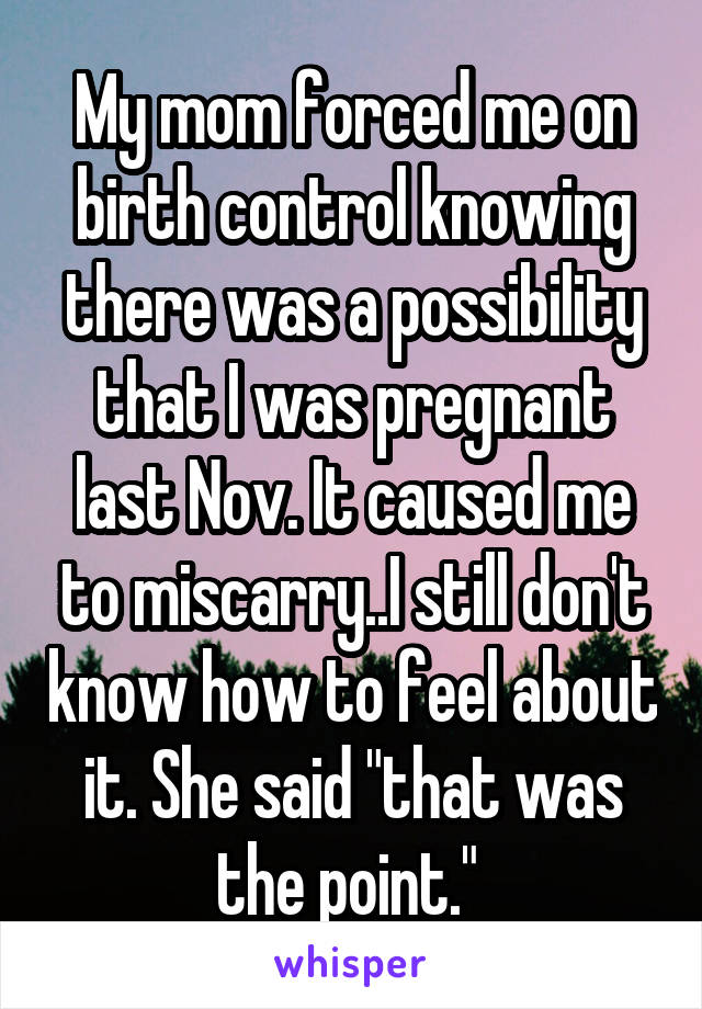 My mom forced me on birth control knowing there was a possibility that I was pregnant last Nov. It caused me to miscarry..I still don't know how to feel about it. She said "that was the point." 