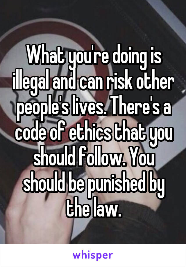What you're doing is illegal and can risk other people's lives. There's a code of ethics that you should follow. You should be punished by the law.