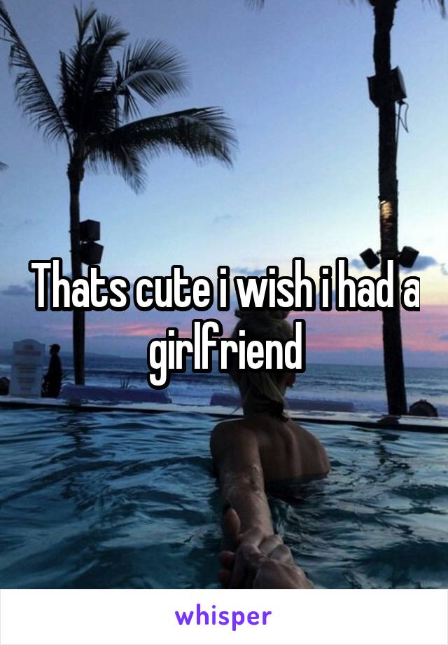 Thats cute i wish i had a girlfriend