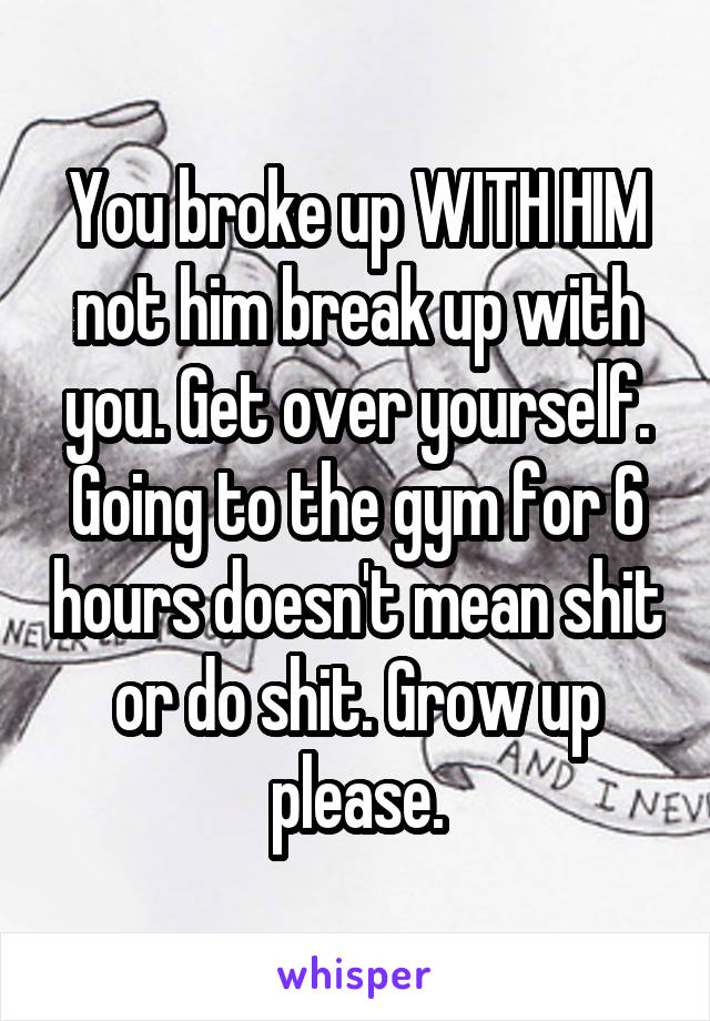 You broke up WITH HIM not him break up with you. Get over yourself. Going to the gym for 6 hours doesn't mean shit or do shit. Grow up please.