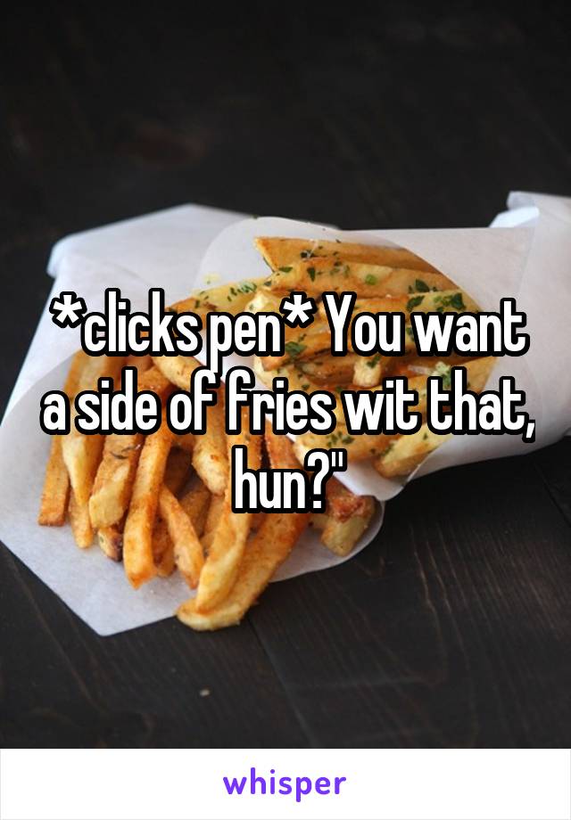 *clicks pen* You want a side of fries wit that, hun?"