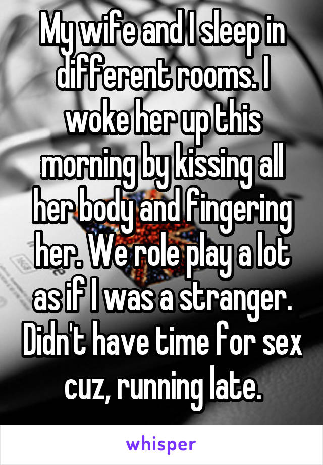 My wife and I sleep in different rooms. I woke her up this morning by kissing all her body and fingering her. We role play a lot as if I was a stranger. Didn't have time for sex cuz, running late.
