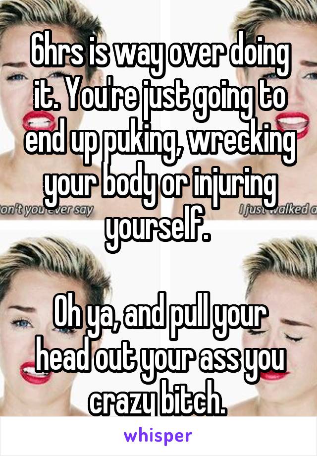 6hrs is way over doing it. You're just going to end up puking, wrecking your body or injuring yourself. 

Oh ya, and pull your head out your ass you crazy bitch. 
