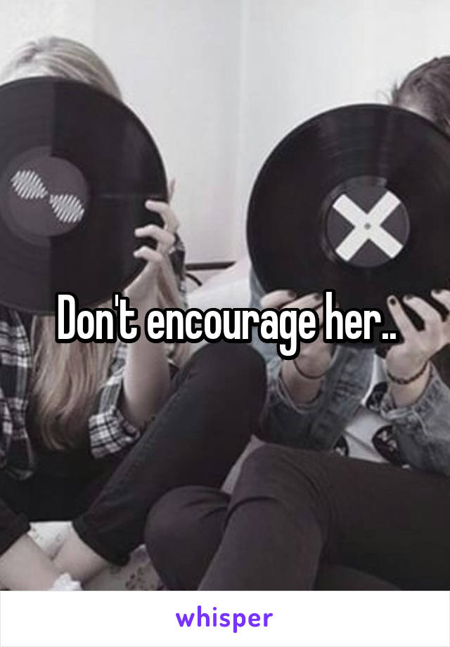 Don't encourage her..
