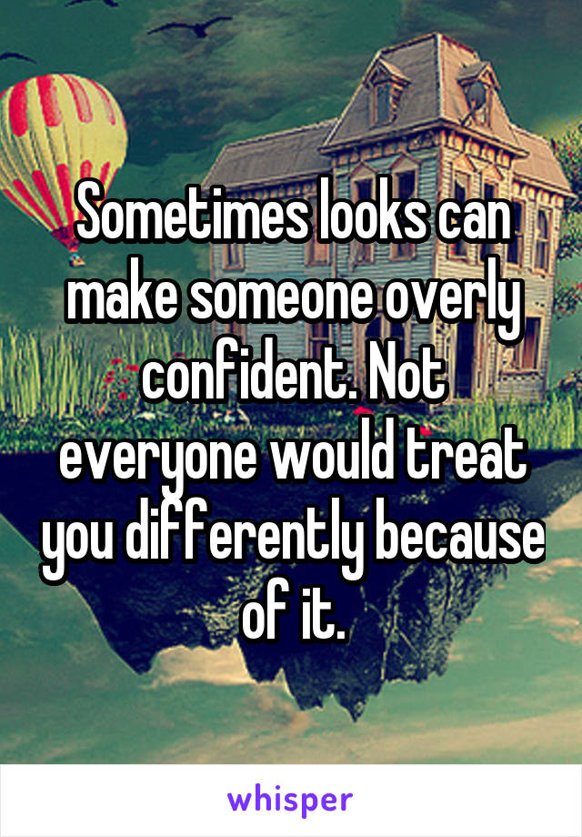 Sometimes looks can make someone overly confident. Not everyone would treat you differently because of it.