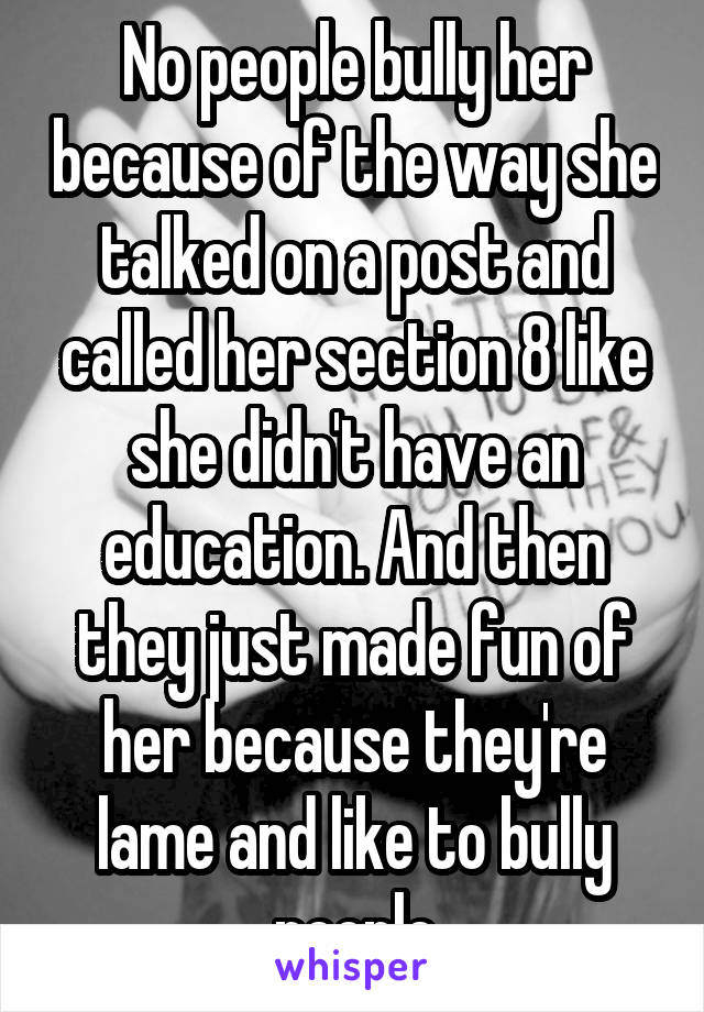 No people bully her because of the way she talked on a post and called her section 8 like she didn't have an education. And then they just made fun of her because they're lame and like to bully people