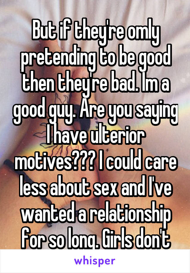 But if they're omly pretending to be good then they're bad. Im a good guy. Are you saying I have ulterior motives??? I could care less about sex and I've wanted a relationship for so long. Girls don't