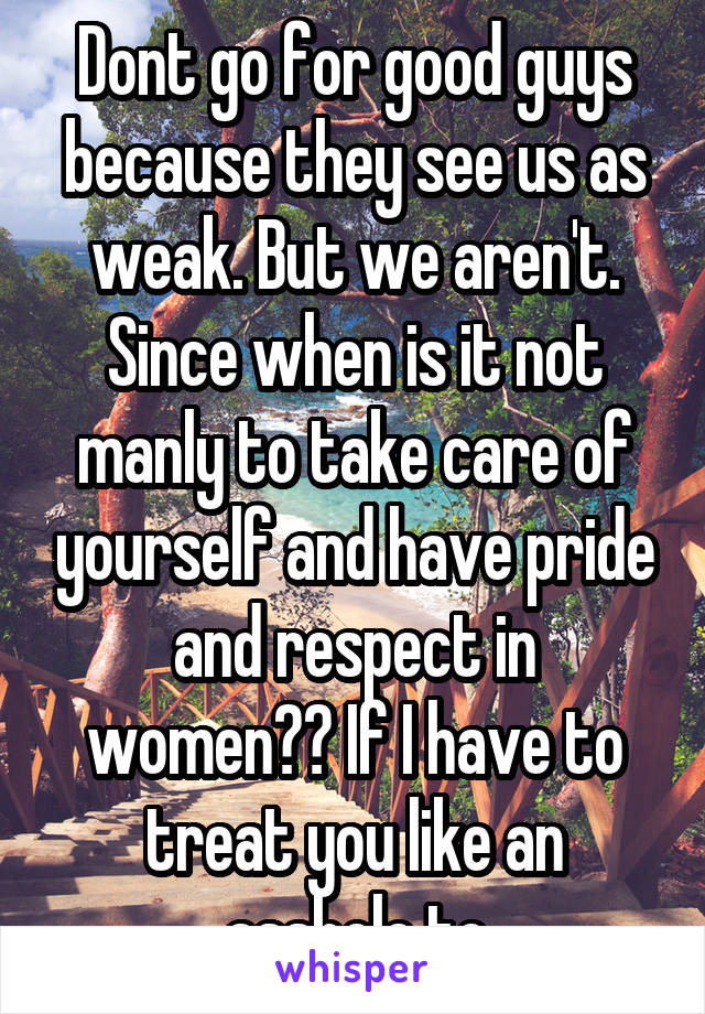 Dont go for good guys because they see us as weak. But we aren't. Since when is it not manly to take care of yourself and have pride and respect in women?? If I have to treat you like an asshole to