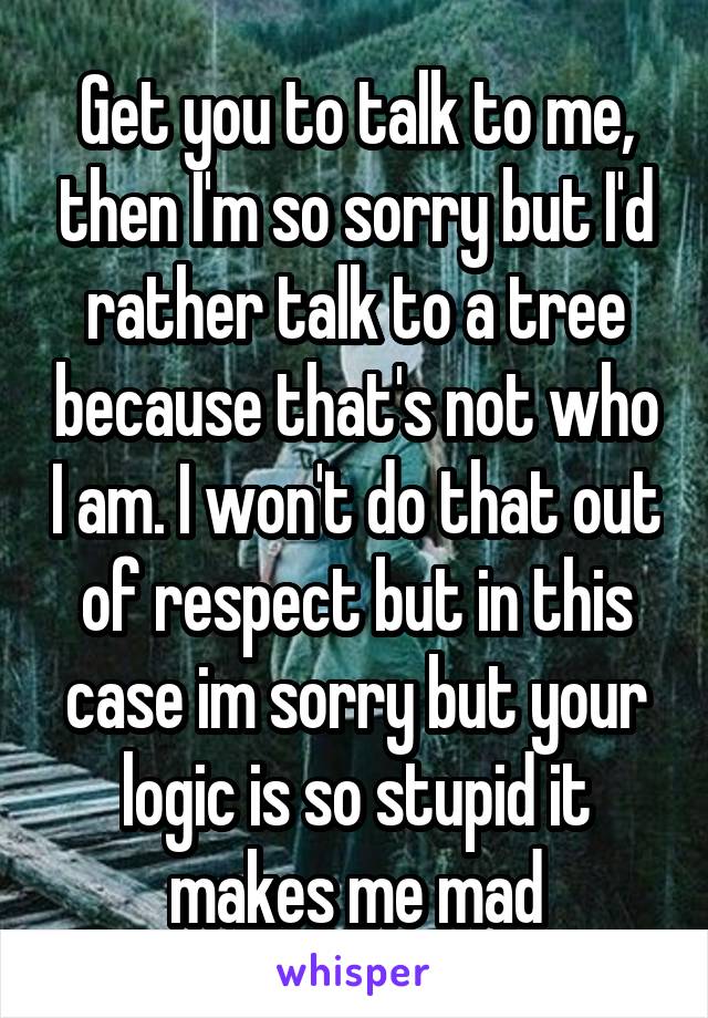 Get you to talk to me, then I'm so sorry but I'd rather talk to a tree because that's not who I am. I won't do that out of respect but in this case im sorry but your logic is so stupid it makes me mad