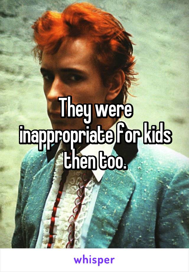 They were inappropriate for kids then too.