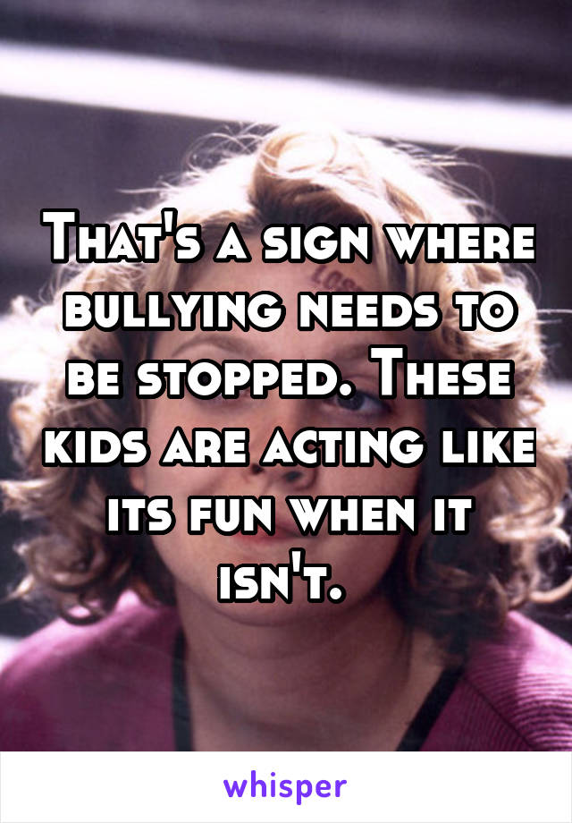 That's a sign where bullying needs to be stopped. These kids are acting like its fun when it isn't. 