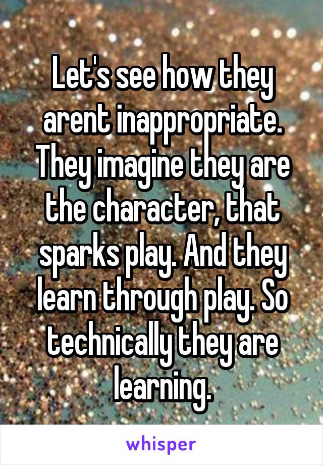 Let's see how they arent inappropriate. They imagine they are the character, that sparks play. And they learn through play. So technically they are learning.