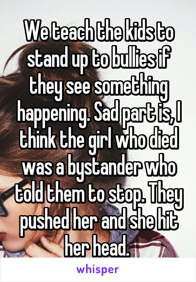 We teach the kids to stand up to bullies if they see something happening. Sad part is, I think the girl who died was a bystander who told them to stop. They pushed her and she hit her head. 