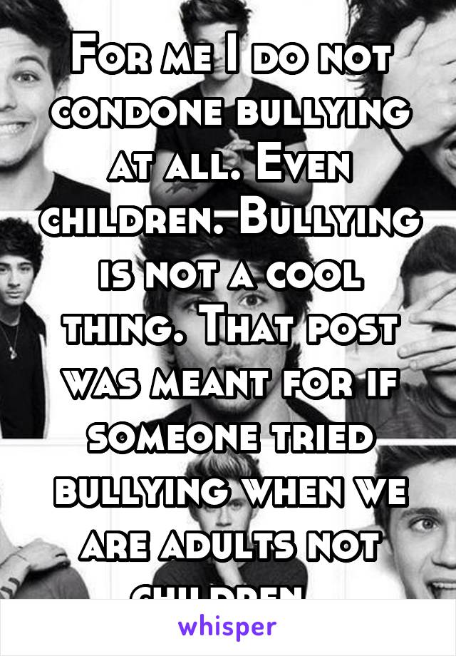 For me I do not condone bullying at all. Even children. Bullying is not a cool thing. That post was meant for if someone tried bullying when we are adults not children. 