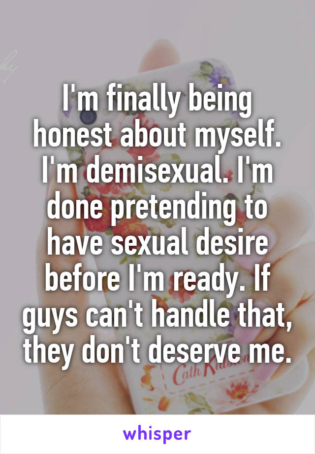 I'm finally being honest about myself. I'm demisexual. I'm done pretending to have sexual desire before I'm ready. If guys can't handle that, they don't deserve me.