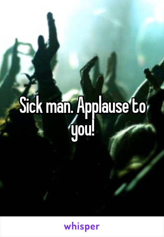 Sick man. Applause to you!